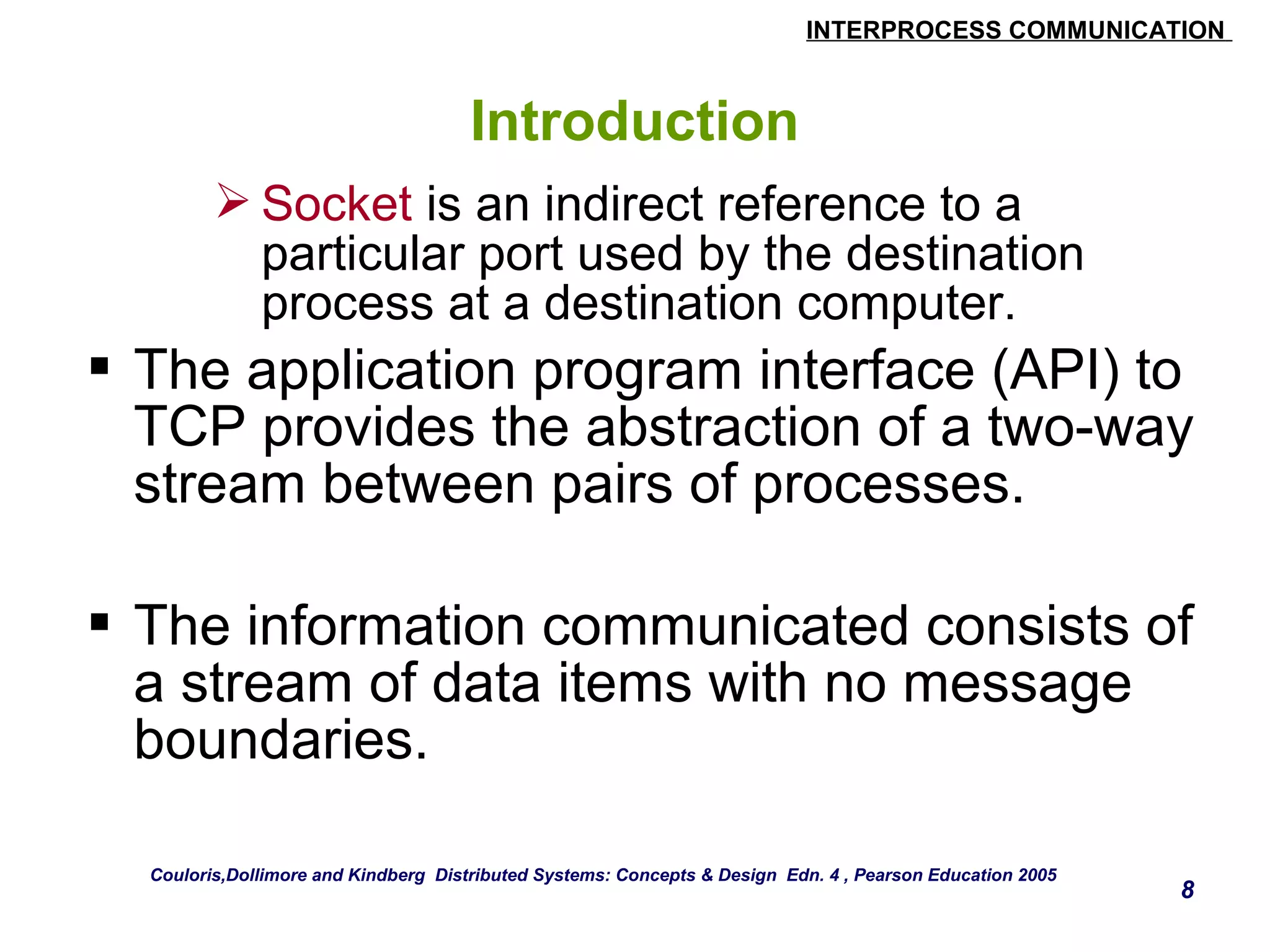 INTERPROCESS COMMUNICATION 
8 
Introduction 
Socket is an indirect reference to a 
particular port used by the destination 
process at a destination computer. 
 The application program interface (API) to 
TCP provides the abstraction of a two-way 
stream between pairs of processes. 
 The information communicated consists of 
a stream of data items with no message 
boundaries. 
Couloris,Dollimore and Kindberg Distributed Systems: Concepts & Design Edn. 4 , Pearson Education 2005 
 