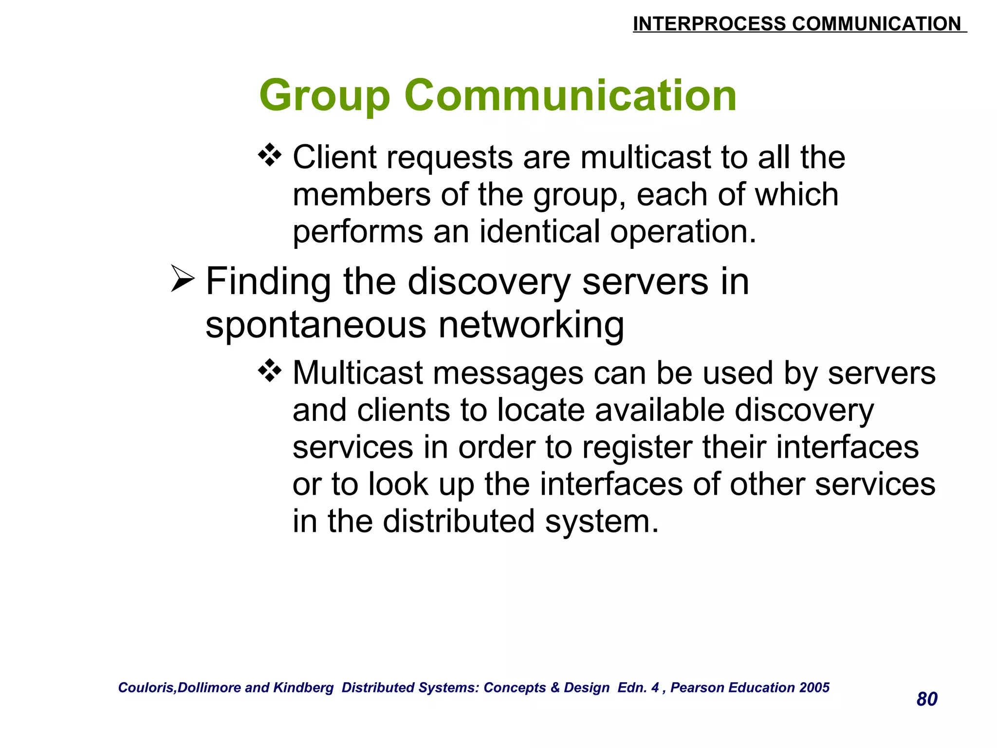 INTERPROCESS COMMUNICATION 
80 
Group Communication 
Client requests are multicast to all the 
members of the group, each of which 
performs an identical operation. 
Finding the discovery servers in 
spontaneous networking 
Multicast messages can be used by servers 
and clients to locate available discovery 
services in order to register their interfaces 
or to look up the interfaces of other services 
in the distributed system. 
Couloris,Dollimore and Kindberg Distributed Systems: Concepts & Design Edn. 4 , Pearson Education 2005 
 