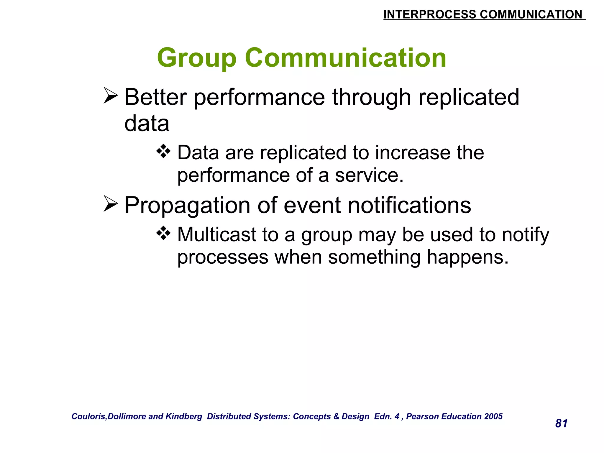 INTERPROCESS COMMUNICATION 
81 
Group Communication 
Better performance through replicated 
data 
Data are replicated to increase the 
performance of a service. 
Propagation of event notifications 
Multicast to a group may be used to notify 
processes when something happens. 
Couloris,Dollimore and Kindberg Distributed Systems: Concepts & Design Edn. 4 , Pearson Education 2005 
 