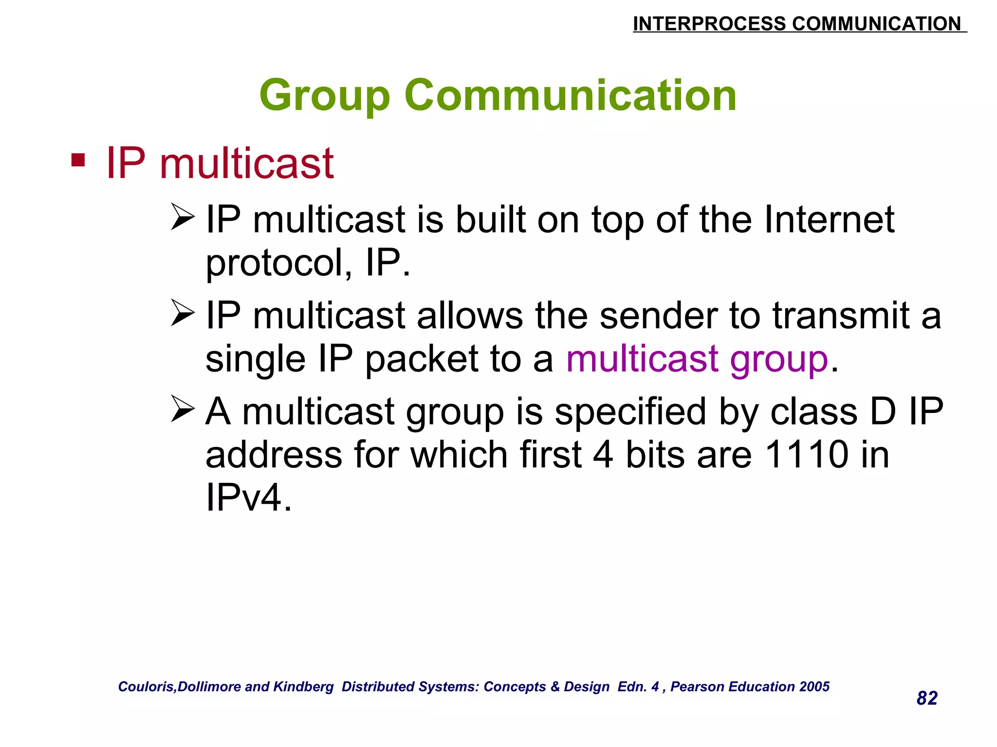 INTERPROCESS COMMUNICATION 
82 
Group Communication 
 IP multicast 
IP multicast is built on top of the Internet 
protocol, IP. 
IP multicast allows the sender to transmit a 
single IP packet to a multicast group. 
A multicast group is specified by class D IP 
address for which first 4 bits are 1110 in 
IPv4. 
Couloris,Dollimore and Kindberg Distributed Systems: Concepts & Design Edn. 4 , Pearson Education 2005 
 