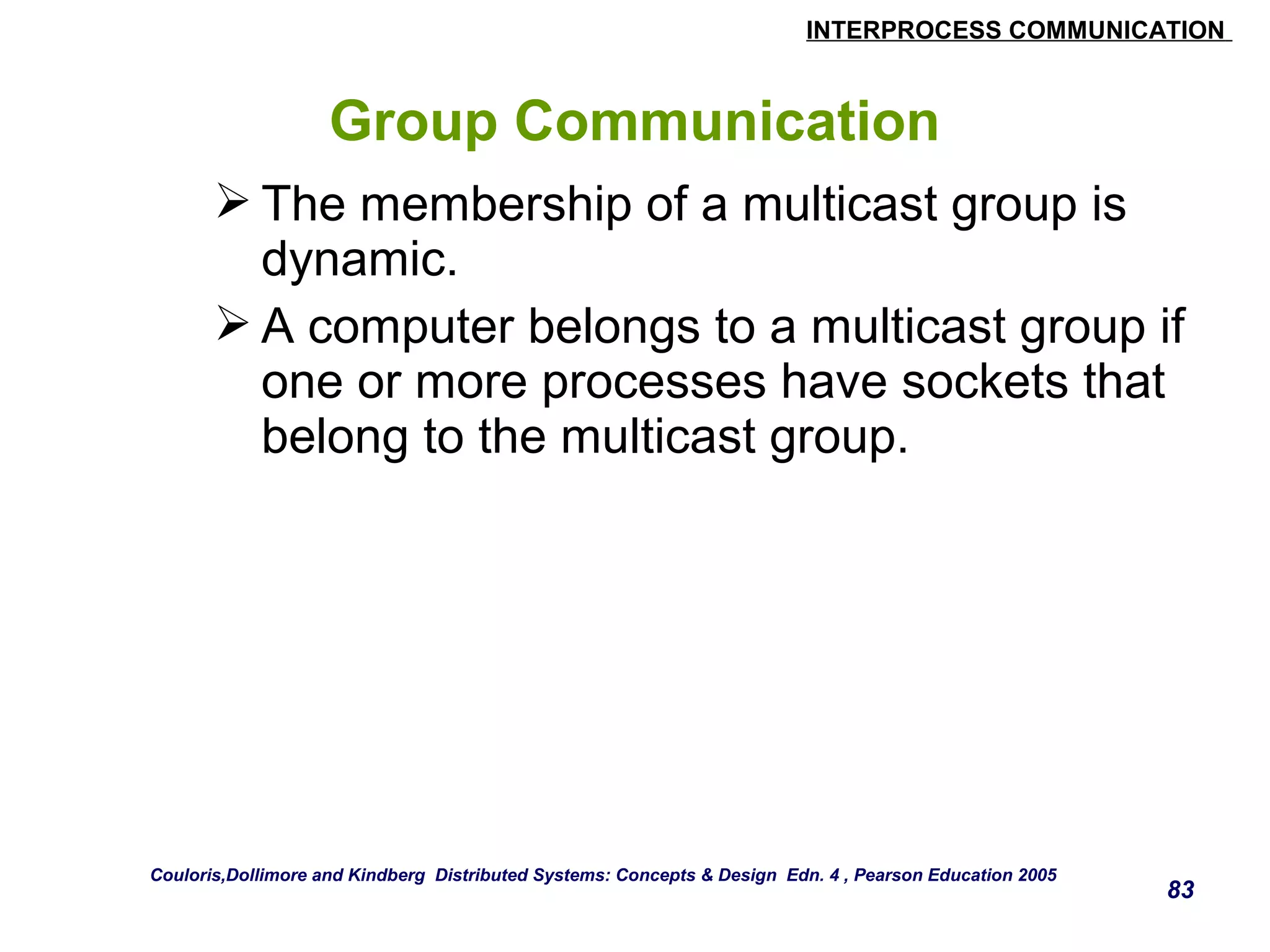 INTERPROCESS COMMUNICATION 
83 
Group Communication 
The membership of a multicast group is 
dynamic. 
A computer belongs to a multicast group if 
one or more processes have sockets that 
belong to the multicast group. 
Couloris,Dollimore and Kindberg Distributed Systems: Concepts & Design Edn. 4 , Pearson Education 2005 
 
