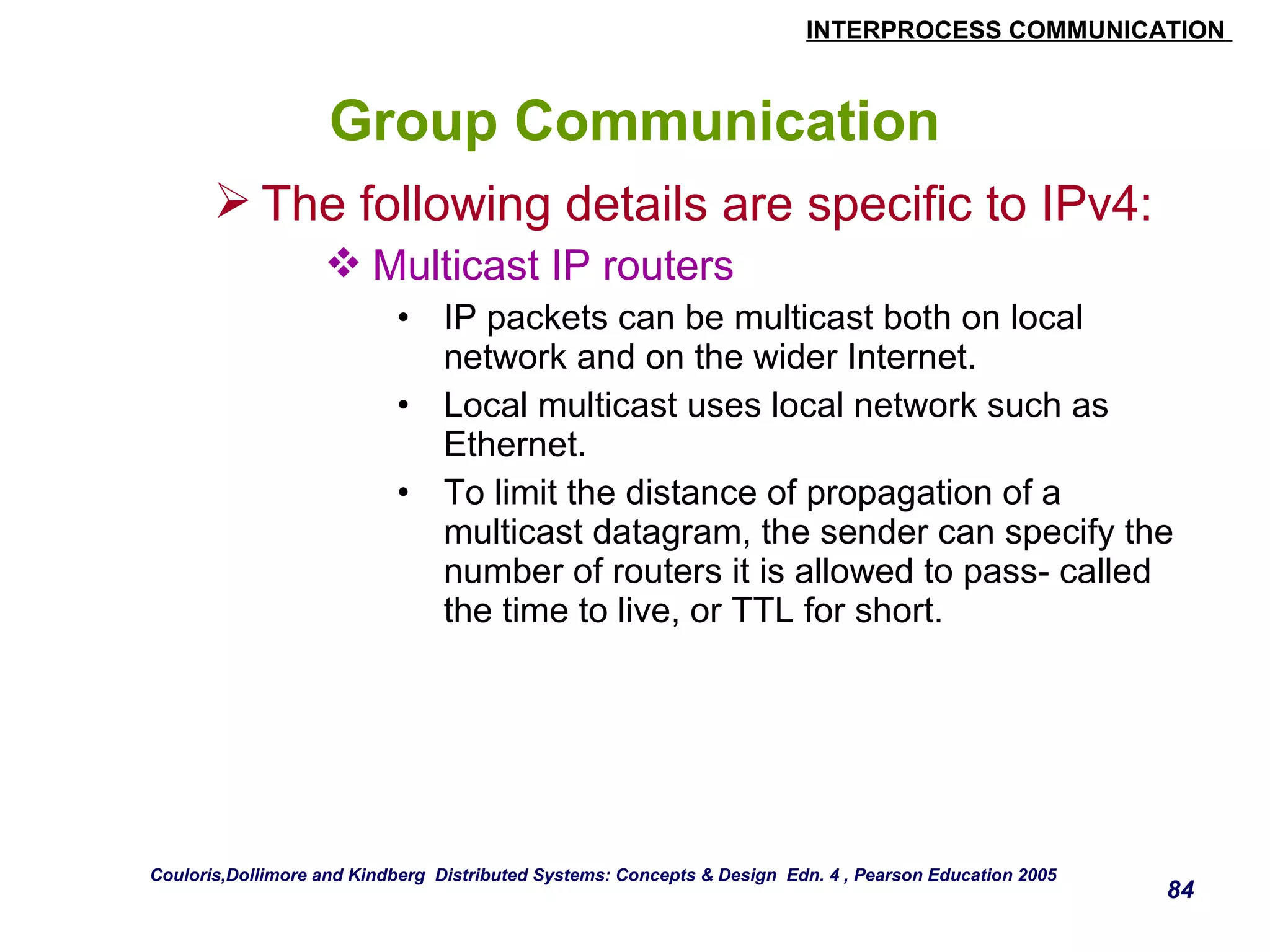 INTERPROCESS COMMUNICATION 
84 
Group Communication 
The following details are specific to IPv4: 
Multicast IP routers 
• IP packets can be multicast both on local 
network and on the wider Internet. 
• Local multicast uses local network such as 
Ethernet. 
• To limit the distance of propagation of a 
multicast datagram, the sender can specify the 
number of routers it is allowed to pass- called 
the time to live, or TTL for short. 
Couloris,Dollimore and Kindberg Distributed Systems: Concepts & Design Edn. 4 , Pearson Education 2005 
 