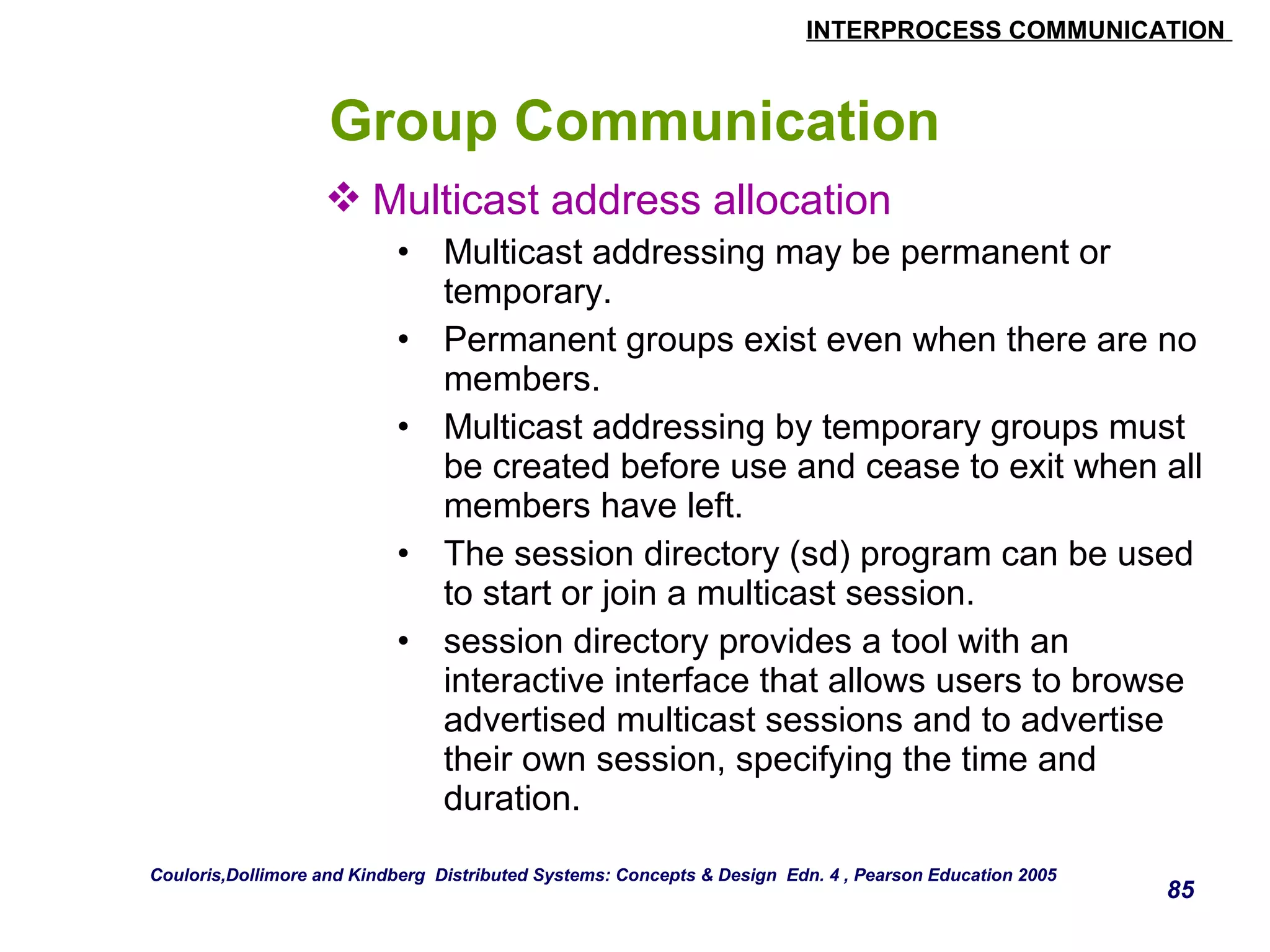 INTERPROCESS COMMUNICATION 
85 
Group Communication 
Multicast address allocation 
• Multicast addressing may be permanent or 
temporary. 
• Permanent groups exist even when there are no 
members. 
• Multicast addressing by temporary groups must 
be created before use and cease to exit when all 
members have left. 
• The session directory (sd) program can be used 
to start or join a multicast session. 
• session directory provides a tool with an 
interactive interface that allows users to browse 
advertised multicast sessions and to advertise 
their own session, specifying the time and 
duration. 
Couloris,Dollimore and Kindberg Distributed Systems: Concepts & Design Edn. 4 , Pearson Education 2005 
 