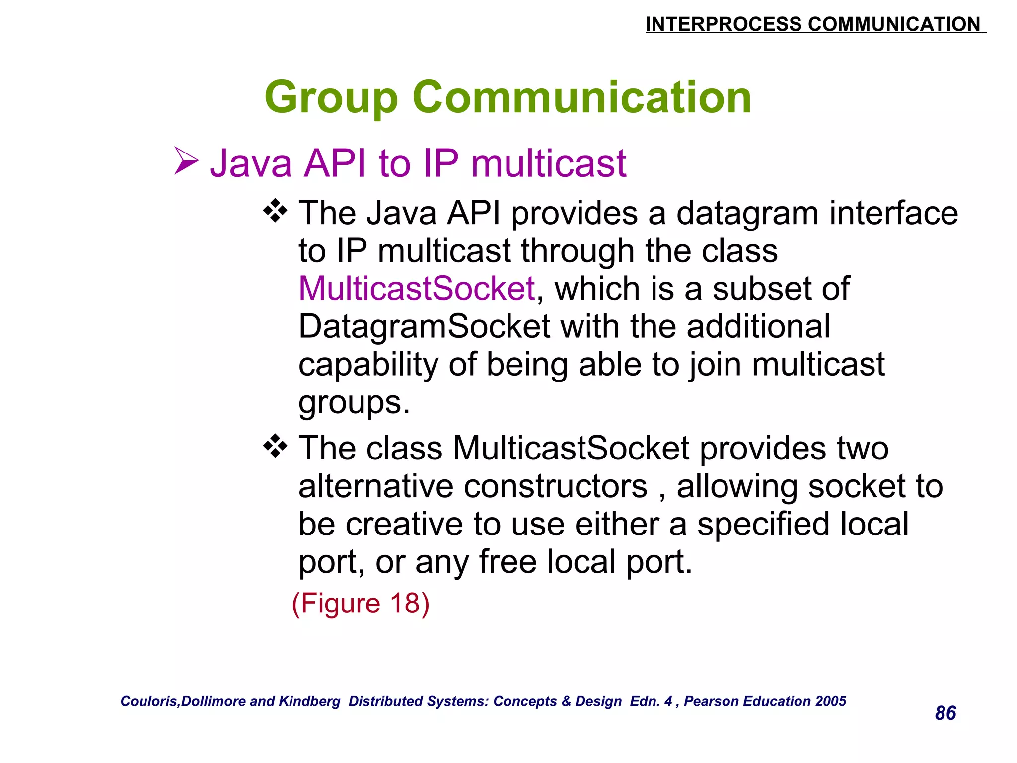 INTERPROCESS COMMUNICATION 
86 
Group Communication 
Java API to IP multicast 
The Java API provides a datagram interface 
to IP multicast through the class 
MulticastSocket, which is a subset of 
DatagramSocket with the additional 
capability of being able to join multicast 
groups. 
The class MulticastSocket provides two 
alternative constructors , allowing socket to 
be creative to use either a specified local 
port, or any free local port. 
(Figure 18) 
Couloris,Dollimore and Kindberg Distributed Systems: Concepts & Design Edn. 4 , Pearson Education 2005 
 