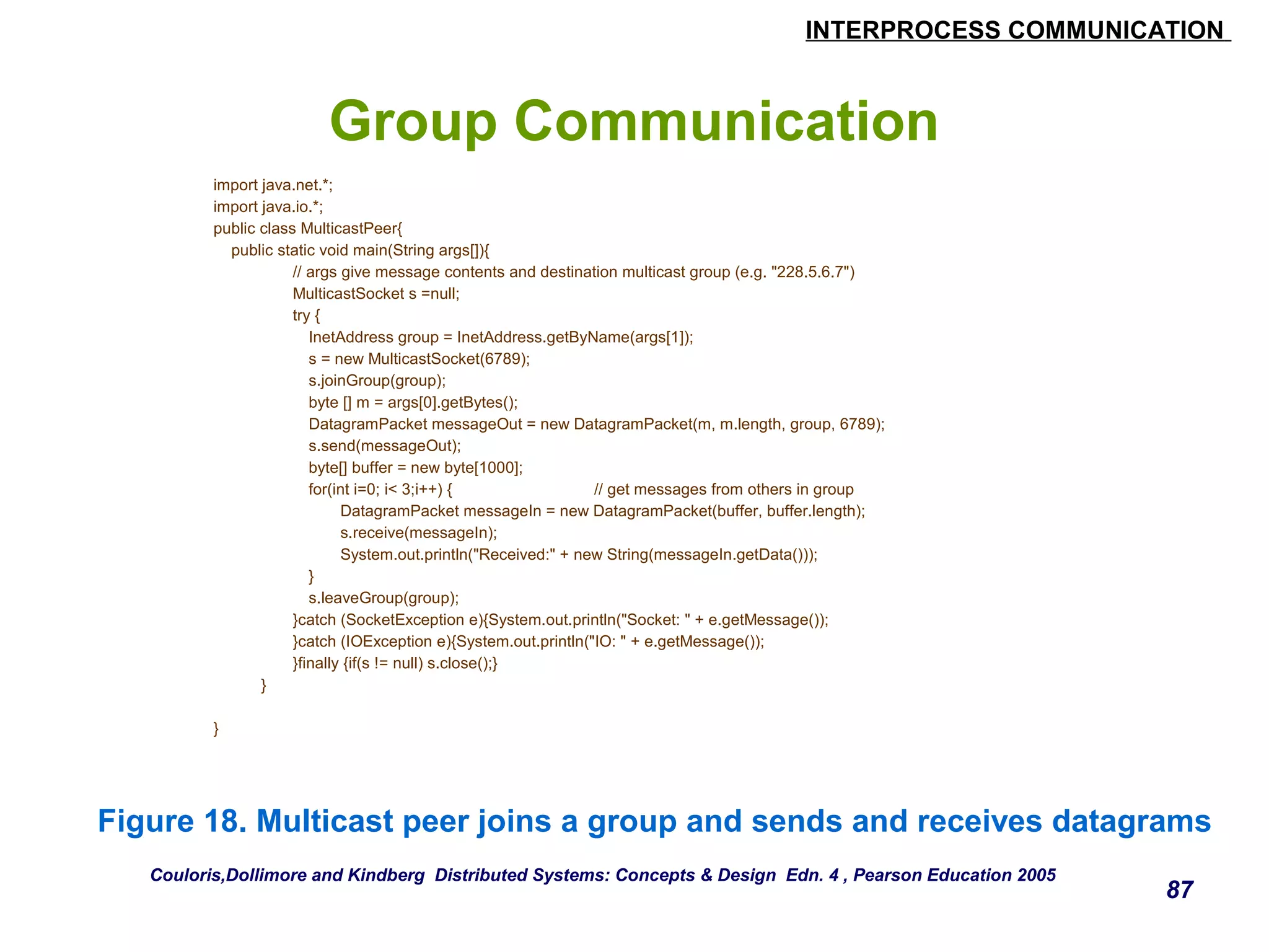 INTERPROCESS COMMUNICATION 
87 
Group Communication 
import java.net.*; 
import java.io.*; 
public class MulticastPeer{ 
public static void main(String args[]){ 
// args give message contents and destination multicast group (e.g. "228.5.6.7") 
MulticastSocket s =null; 
try { 
InetAddress group = InetAddress.getByName(args[1]); 
s = new MulticastSocket(6789); 
s.joinGroup(group); 
byte [] m = args[0].getBytes(); 
DatagramPacket messageOut = new DatagramPacket(m, m.length, group, 6789); 
s.send(messageOut); 
byte[] buffer = new byte[1000]; 
for(int i=0; i< 3;i++) { // get messages from others in group 
DatagramPacket messageIn = new DatagramPacket(buffer, buffer.length); 
s.receive(messageIn); 
System.out.println("Received:" + new String(messageIn.getData())); 
} 
s.leaveGroup(group); 
}catch (SocketException e){System.out.println("Socket: " + e.getMessage()); 
}catch (IOException e){System.out.println("IO: " + e.getMessage()); 
}finally {if(s != null) s.close();} 
} 
} 
Figure 18. Multicast peer joins a group and sends and receives datagrams 
Couloris,Dollimore and Kindberg Distributed Systems: Concepts & Design Edn. 4 , Pearson Education 2005 
 