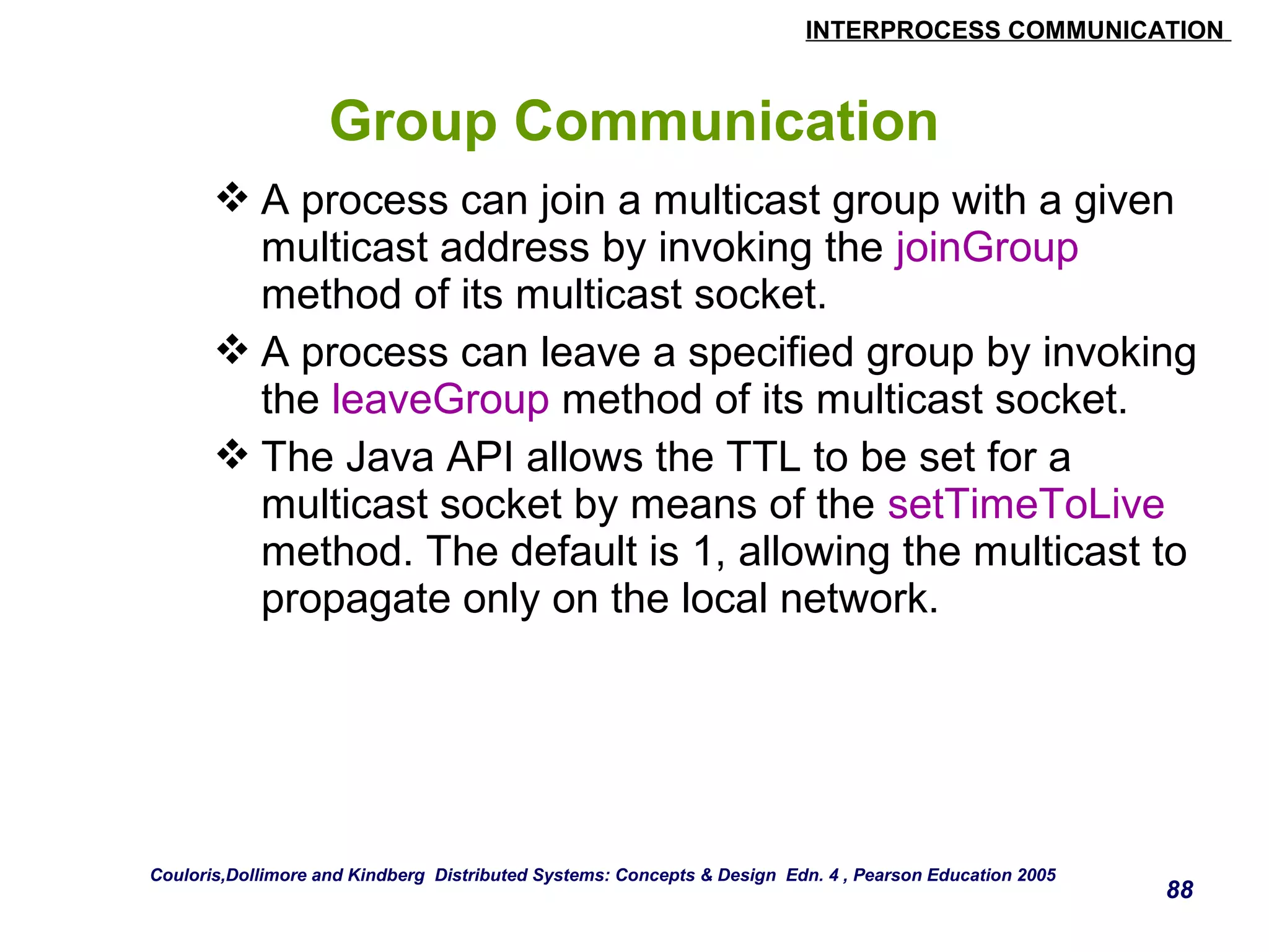 INTERPROCESS COMMUNICATION 
88 
Group Communication 
A process can join a multicast group with a given 
multicast address by invoking the joinGroup 
method of its multicast socket. 
A process can leave a specified group by invoking 
the leaveGroup method of its multicast socket. 
The Java API allows the TTL to be set for a 
multicast socket by means of the setTimeToLive 
method. The default is 1, allowing the multicast to 
propagate only on the local network. 
Couloris,Dollimore and Kindberg Distributed Systems: Concepts & Design Edn. 4 , Pearson Education 2005 

