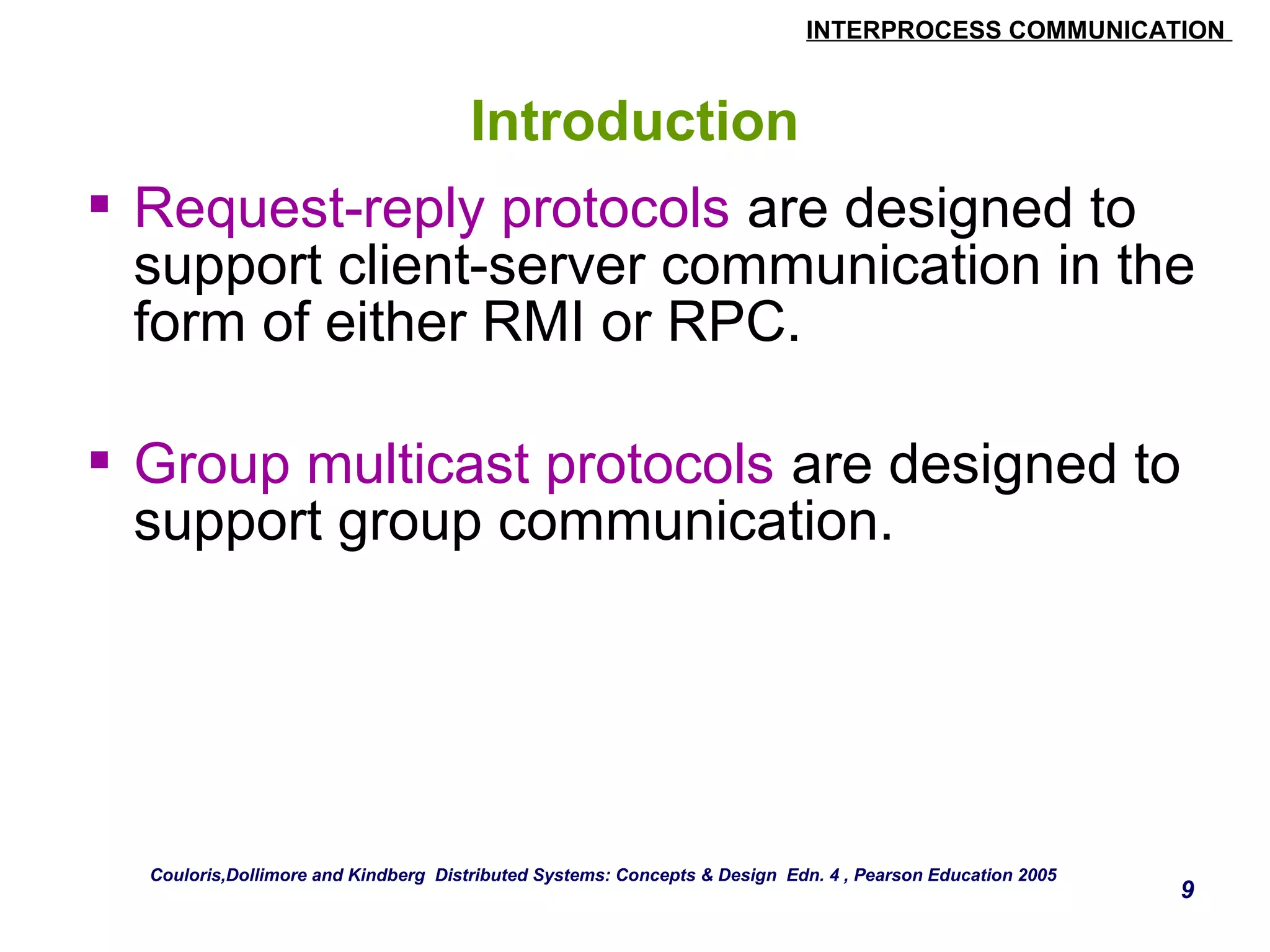 INTERPROCESS COMMUNICATION 
9 
Introduction 
 Request-reply protocols are designed to 
support client-server communication in the 
form of either RMI or RPC. 
 Group multicast protocols are designed to 
support group communication. 
Couloris,Dollimore and Kindberg Distributed Systems: Concepts & Design Edn. 4 , Pearson Education 2005 
 