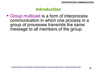 INTERPROCESS COMMUNICATION 
10 
Introduction 
 Group multicast is a form of interprocess 
communication in which one process in a 
group of processes transmits the same 
message to all members of the group. 
Couloris,Dollimore and Kindberg Distributed Systems: Concepts & Design Edn. 4 , Pearson Education 2005 
 