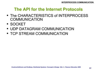 INTERPROCESS COMMUNICATION 
11 
The API for the Internet Protocols 
 The CHARACTERISTICS of INTERPROCESS 
COMMUNICATION 
 SOCKET 
 UDP DATAGRAM COMMUNICATION 
 TCP STREAM COMMUNICATION 
Couloris,Dollimore and Kindberg Distributed Systems: Concepts & Design Edn. 4 , Pearson Education 2005 
 