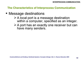 INTERPROCESS COMMUNICATION 
13 
The Characteristics of Interprocess Communication 
 Message destinations 
A local port is a message destination 
within a computer, specified as an integer. 
A port has an exactly one receiver but can 
have many senders. 
Couloris,Dollimore and Kindberg Distributed Systems: Concepts & Design Edn. 4 , Pearson Education 2005 
 