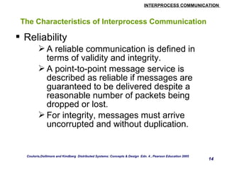 INTERPROCESS COMMUNICATION 
14 
The Characteristics of Interprocess Communication 
 Reliability 
A reliable communication is defined in 
terms of validity and integrity. 
A point-to-point message service is 
described as reliable if messages are 
guaranteed to be delivered despite a 
reasonable number of packets being 
dropped or lost. 
For integrity, messages must arrive 
uncorrupted and without duplication. 
Couloris,Dollimore and Kindberg Distributed Systems: Concepts & Design Edn. 4 , Pearson Education 2005 
 