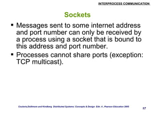 INTERPROCESS COMMUNICATION 
17 
Sockets 
 Messages sent to some internet address 
and port number can only be received by 
a process using a socket that is bound to 
this address and port number. 
 Processes cannot share ports (exception: 
TCP multicast). 
Couloris,Dollimore and Kindberg Distributed Systems: Concepts & Design Edn. 4 , Pearson Education 2005 
 