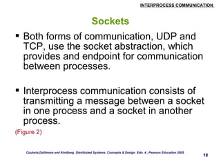 INTERPROCESS COMMUNICATION 
18 
Sockets 
 Both forms of communication, UDP and 
TCP, use the socket abstraction, which 
provides and endpoint for communication 
between processes. 
 Interprocess communication consists of 
transmitting a message between a socket 
in one process and a socket in another 
process. 
(Figure 2) 
Couloris,Dollimore and Kindberg Distributed Systems: Concepts & Design Edn. 4 , Pearson Education 2005 
 