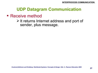 INTERPROCESS COMMUNICATION 
21 
UDP Datagram Communication 
 Receive method 
It returns Internet address and port of 
sender, plus message. 
Couloris,Dollimore and Kindberg Distributed Systems: Concepts & Design Edn. 4 , Pearson Education 2005 
 