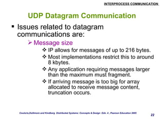INTERPROCESS COMMUNICATION 
22 
UDP Datagram Communication 
 Issues related to datagram 
communications are: 
Message size 
IP allows for messages of up to 216 bytes. 
Most implementations restrict this to around 
8 kbytes. 
Any application requiring messages larger 
than the maximum must fragment. 
If arriving message is too big for array 
allocated to receive message content, 
truncation occurs. 
Couloris,Dollimore and Kindberg Distributed Systems: Concepts & Design Edn. 4 , Pearson Education 2005 
 