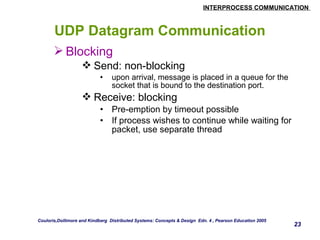 INTERPROCESS COMMUNICATION 
23 
UDP Datagram Communication 
Blocking 
Send: non-blocking 
• upon arrival, message is placed in a queue for the 
socket that is bound to the destination port. 
Receive: blocking 
• Pre-emption by timeout possible 
• If process wishes to continue while waiting for 
packet, use separate thread 
Couloris,Dollimore and Kindberg Distributed Systems: Concepts & Design Edn. 4 , Pearson Education 2005 
 