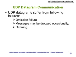 INTERPROCESS COMMUNICATION 
25 
UDP Datagram Communication 
 UDP datagrams suffer from following 
failures: 
Omission failure 
Messages may be dropped occasionally, 
Ordering 
Couloris,Dollimore and Kindberg Distributed Systems: Concepts & Design Edn. 4 , Pearson Education 2005 
 