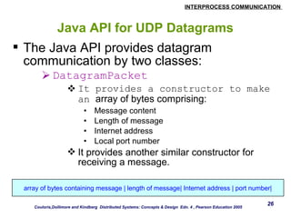 INTERPROCESS COMMUNICATION 
26 
Java API for UDP Datagrams 
 The Java API provides datagram 
communication by two classes: 
DatagramPacket 
It provides a constructor to make 
an array of bytes comprising: 
• Message content 
• Length of message 
• Internet address 
• Local port number 
It provides another similar constructor for 
receiving a message. 
array of bytes containing message | length of message| Internet address | port number| 
Couloris,Dollimore and Kindberg Distributed Systems: Concepts & Design Edn. 4 , Pearson Education 2005 
 