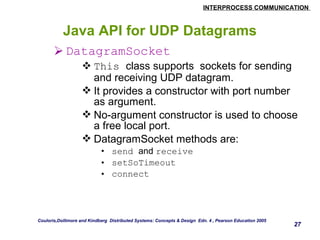 INTERPROCESS COMMUNICATION 
27 
Java API for UDP Datagrams 
DatagramSocket 
This class supports sockets for sending 
and receiving UDP datagram. 
It provides a constructor with port number 
as argument. 
No-argument constructor is used to choose 
a free local port. 
DatagramSocket methods are: 
• send and receive 
• setSoTimeout 
• connect 
Couloris,Dollimore and Kindberg Distributed Systems: Concepts & Design Edn. 4 , Pearson Education 2005 
 
