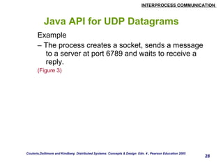 INTERPROCESS COMMUNICATION 
28 
Java API for UDP Datagrams 
Example 
– The process creates a socket, sends a message 
to a server at port 6789 and waits to receive a 
reply. 
(Figure 3) 
Couloris,Dollimore and Kindberg Distributed Systems: Concepts & Design Edn. 4 , Pearson Education 2005 
 