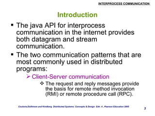 INTERPROCESS COMMUNICATION 
3 
Introduction 
 The java API for interprocess 
communication in the internet provides 
both datagram and stream 
communication. 
 The two communication patterns that are 
most commonly used in distributed 
programs: 
Client-Server communication 
The request and reply messages provide 
the basis for remote method invocation 
(RMI) or remote procedure call (RPC). 
Couloris,Dollimore and Kindberg Distributed Systems: Concepts & Design Edn. 4 , Pearson Education 2005 
 