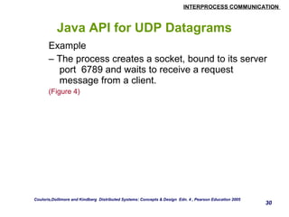 INTERPROCESS COMMUNICATION 
Java API for UDP Datagrams 
Example 
– The process creates a socket, bound to its server 
port 6789 and waits to receive a request 
message from a client. 
(Figure 4) 
30 
Couloris,Dollimore and Kindberg Distributed Systems: Concepts & Design Edn. 4 , Pearson Education 2005 
 