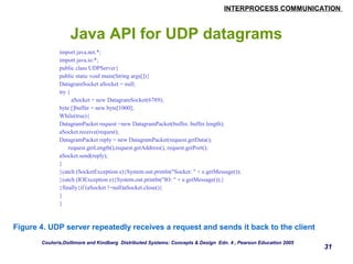 INTERPROCESS COMMUNICATION 
31 
Java API for UDP datagrams 
import java.net.*; 
import java.io.*; 
public class UDPServer{ 
public static void main(String args[]){ 
DatagramSocket aSocket = null; 
try { 
aSocket = new DatagramSocket(6789); 
byte []buffer = new byte[1000]; 
While(true){ 
DatagramPacket request =new DatagramPacket(buffer, buffer.length); 
aSocket.receive(request); 
DatagramPacket reply = new DatagramPacket(request.getData(); 
request.getLength(),request.getAddress(), request.getPort(); 
aSocket.send(reply); 
} 
}catch (SocketException e){System.out.println("Socket: " + e.getMessage()); 
}catch (IOException e){System.out.println("IO: " + e.getMessage());} 
}finally{if (aSocket !=null)aSocket.close()} 
} 
} 
Figure 4. UDP server repeatedly receives a request and sends it back to the client 
Couloris,Dollimore and Kindberg Distributed Systems: Concepts & Design Edn. 4 , Pearson Education 2005 
 