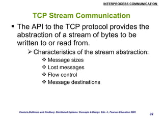 INTERPROCESS COMMUNICATION 
32 
TCP Stream Communication 
 The API to the TCP protocol provides the 
abstraction of a stream of bytes to be 
written to or read from. 
Characteristics of the stream abstraction: 
Message sizes 
Lost messages 
Flow control 
Message destinations 
Couloris,Dollimore and Kindberg Distributed Systems: Concepts & Design Edn. 4 , Pearson Education 2005 
 