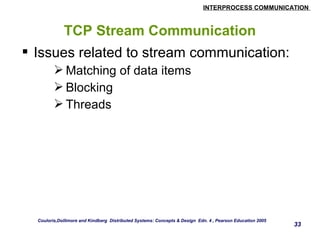 INTERPROCESS COMMUNICATION 
33 
TCP Stream Communication 
 Issues related to stream communication: 
Matching of data items 
Blocking 
Threads 
Couloris,Dollimore and Kindberg Distributed Systems: Concepts & Design Edn. 4 , Pearson Education 2005 
 
