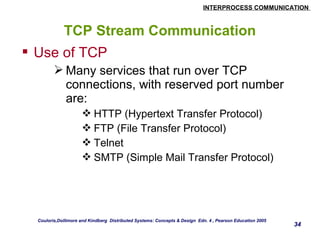 INTERPROCESS COMMUNICATION 
34 
TCP Stream Communication 
 Use of TCP 
Many services that run over TCP 
connections, with reserved port number 
are: 
HTTP (Hypertext Transfer Protocol) 
FTP (File Transfer Protocol) 
Telnet 
SMTP (Simple Mail Transfer Protocol) 
Couloris,Dollimore and Kindberg Distributed Systems: Concepts & Design Edn. 4 , Pearson Education 2005 
 