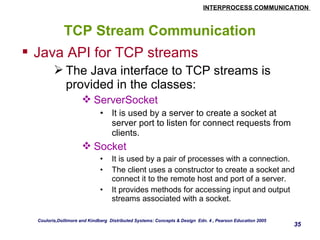 INTERPROCESS COMMUNICATION 
35 
TCP Stream Communication 
 Java API for TCP streams 
The Java interface to TCP streams is 
provided in the classes: 
ServerSocket 
• It is used by a server to create a socket at 
server port to listen for connect requests from 
clients. 
Socket 
• It is used by a pair of processes with a connection. 
• The client uses a constructor to create a socket and 
connect it to the remote host and port of a server. 
• It provides methods for accessing input and output 
streams associated with a socket. 
Couloris,Dollimore and Kindberg Distributed Systems: Concepts & Design Edn. 4 , Pearson Education 2005 
 