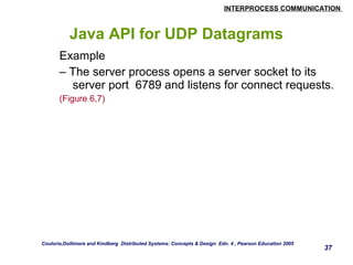 INTERPROCESS COMMUNICATION 
Java API for UDP Datagrams 
Example 
– The server process opens a server socket to its 
server port 6789 and listens for connect requests. 
(Figure 6,7) 
37 
Couloris,Dollimore and Kindberg Distributed Systems: Concepts & Design Edn. 4 , Pearson Education 2005 
 