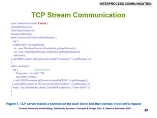 INTERPROCESS COMMUNICATION 
39 
TCP Stream Communication 
class Connection extends Thread { 
DataInputStream in; 
DataOutputStream out; 
Socket clientSocket; 
public Connection (Socket aClientSocket) { 
try { 
clientSocket = aClientSocket; 
in = new DataInputStream( clientSocket.getInputStream()); 
out =new DataOutputStream( clientSocket.getOutputStream()); 
this.start(); 
} catch(IOException e){System.out.println("Connection:"+e.getMessage());} 
} 
public void run(){ 
try { // an echo server 
String data = in.readUTF(); 
out.writeUTF(data); 
} catch (EOFException e){System.out.println("EOF:"+e.getMessage()); 
} catch (IOException e) {System.out.println("readline:"+e.getMessage());} 
} finally {try{clientSocket.close();}catch(IOException e){/*close failed*/}} 
} 
} 
Figure 7. TCP server makes a connection for each client and then echoes the client’s request 
Couloris,Dollimore and Kindberg Distributed Systems: Concepts & Design Edn. 4 , Pearson Education 2005 
 