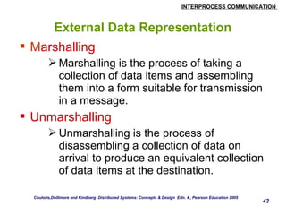 INTERPROCESS COMMUNICATION 
42 
External Data Representation 
 Marshalling 
Marshalling is the process of taking a 
collection of data items and assembling 
them into a form suitable for transmission 
in a message. 
 Unmarshalling 
Unmarshalling is the process of 
disassembling a collection of data on 
arrival to produce an equivalent collection 
of data items at the destination. 
Couloris,Dollimore and Kindberg Distributed Systems: Concepts & Design Edn. 4 , Pearson Education 2005 
 