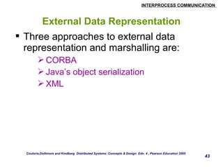 INTERPROCESS COMMUNICATION 
43 
External Data Representation 
 Three approaches to external data 
representation and marshalling are: 
CORBA 
Java’s object serialization 
XML 
Couloris,Dollimore and Kindberg Distributed Systems: Concepts & Design Edn. 4 , Pearson Education 2005 
 