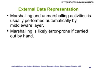 INTERPROCESS COMMUNICATION 
44 
External Data Representation 
 Marshalling and unmarshalling activities is 
usually performed automatically by 
middleware layer. 
 Marshalling is likely error-prone if carried 
out by hand. 
Couloris,Dollimore and Kindberg Distributed Systems: Concepts & Design Edn. 4 , Pearson Education 2005 
 