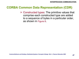 INTERPROCESS COMMUNICATION 
47 
CORBA Common Data Representation (CDR) 
 Constructed types: The primitive values that 
comprise each constructed type are added 
to a sequence of bytes in a particular order, 
as shown in Figure 8. 
Couloris,Dollimore and Kindberg Distributed Systems: Concepts & Design Edn. 4 , Pearson Education 2005 
 
