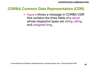 INTERPROCESS COMMUNICATION 
48 
CORBA Common Data Representation (CDR) 
 Figure 9 shows a message in CORBA CDR 
that contains the three fields of a struct 
whose respective types are string, string, 
and unsigned long. 
Couloris,Dollimore and Kindberg Distributed Systems: Concepts & Design Edn. 4 , Pearson Education 2005 
 