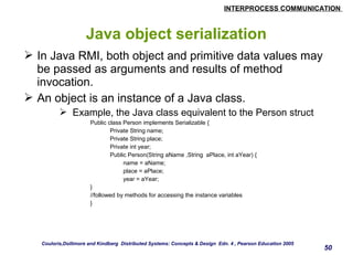 INTERPROCESS COMMUNICATION 
50 
Java object serialization 
 In Java RMI, both object and primitive data values may 
be passed as arguments and results of method 
invocation. 
 An object is an instance of a Java class. 
 Example, the Java class equivalent to the Person struct 
Public class Person implements Serializable { 
Private String name; 
Private String place; 
Private int year; 
Public Person(String aName ,String aPlace, int aYear) { 
name = aName; 
place = aPlace; 
year = aYear; 
} 
//followed by methods for accessing the instance variables 
} 
Couloris,Dollimore and Kindberg Distributed Systems: Concepts & Design Edn. 4 , Pearson Education 2005 
 