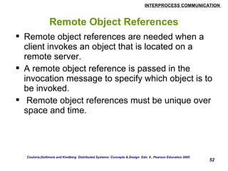 INTERPROCESS COMMUNICATION 
52 
Remote Object References 
 Remote object references are needed when a 
client invokes an object that is located on a 
remote server. 
 A remote object reference is passed in the 
invocation message to specify which object is to 
be invoked. 
 Remote object references must be unique over 
space and time. 
Couloris,Dollimore and Kindberg Distributed Systems: Concepts & Design Edn. 4 , Pearson Education 2005 
 