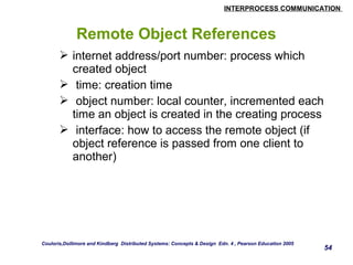 INTERPROCESS COMMUNICATION 
54 
Remote Object References 
 internet address/port number: process which 
created object 
 time: creation time 
 object number: local counter, incremented each 
time an object is created in the creating process 
 interface: how to access the remote object (if 
object reference is passed from one client to 
another) 
Couloris,Dollimore and Kindberg Distributed Systems: Concepts & Design Edn. 4 , Pearson Education 2005 
 