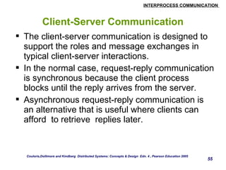 INTERPROCESS COMMUNICATION 
55 
Client-Server Communication 
 The client-server communication is designed to 
support the roles and message exchanges in 
typical client-server interactions. 
 In the normal case, request-reply communication 
is synchronous because the client process 
blocks until the reply arrives from the server. 
 Asynchronous request-reply communication is 
an alternative that is useful where clients can 
afford to retrieve replies later. 
Couloris,Dollimore and Kindberg Distributed Systems: Concepts & Design Edn. 4 , Pearson Education 2005 
 