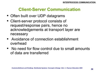 INTERPROCESS COMMUNICATION 
56 
Client-Server Communication 
 Often built over UDP datagrams 
 Client-server protocol consists of 
request/response pairs, hence no 
acknowledgements at transport layer are 
necessary 
 Avoidance of connection establishment 
overhead 
 No need for flow control due to small amounts 
of data are transferred 
Couloris,Dollimore and Kindberg Distributed Systems: Concepts & Design Edn. 4 , Pearson Education 2005 
 