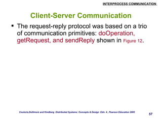 INTERPROCESS COMMUNICATION 
57 
Client-Server Communication 
 The request-reply protocol was based on a trio 
of communication primitives: doOperation, 
getRequest, and sendReply shown in Figure 12. 
Couloris,Dollimore and Kindberg Distributed Systems: Concepts & Design Edn. 4 , Pearson Education 2005 
 