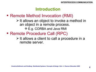 INTERPROCESS COMMUNICATION 
6 
Introduction 
 Remote Method Invocation (RMI) 
It allows an object to invoke a method in 
an object in a remote process. 
E.g. CORBA and Java RMI 
 Remote Procedure Call (RPC) 
It allows a client to call a procedure in a 
remote server. 
Couloris,Dollimore and Kindberg Distributed Systems: Concepts & Design Edn. 4 , Pearson Education 2005 
 
