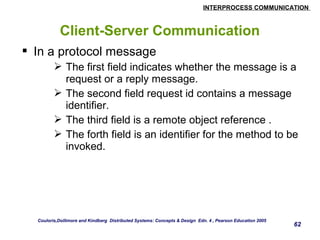 INTERPROCESS COMMUNICATION 
62 
Client-Server Communication 
 In a protocol message 
 The first field indicates whether the message is a 
request or a reply message. 
 The second field request id contains a message 
identifier. 
 The third field is a remote object reference . 
 The forth field is an identifier for the method to be 
invoked. 
Couloris,Dollimore and Kindberg Distributed Systems: Concepts & Design Edn. 4 , Pearson Education 2005 
 