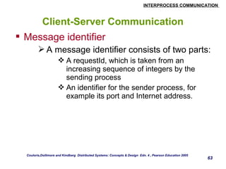 INTERPROCESS COMMUNICATION 
63 
Client-Server Communication 
 Message identifier 
A message identifier consists of two parts: 
A requestId, which is taken from an 
increasing sequence of integers by the 
sending process 
An identifier for the sender process, for 
example its port and Internet address. 
Couloris,Dollimore and Kindberg Distributed Systems: Concepts & Design Edn. 4 , Pearson Education 2005 
 