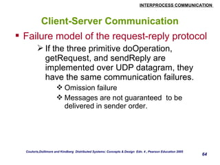 INTERPROCESS COMMUNICATION 
64 
Client-Server Communication 
 Failure model of the request-reply protocol 
If the three primitive doOperation, 
getRequest, and sendReply are 
implemented over UDP datagram, they 
have the same communication failures. 
Omission failure 
Messages are not guaranteed to be 
delivered in sender order. 
Couloris,Dollimore and Kindberg Distributed Systems: Concepts & Design Edn. 4 , Pearson Education 2005 
 