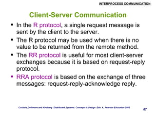INTERPROCESS COMMUNICATION 
67 
Client-Server Communication 
 In the R protocol, a single request message is 
sent by the client to the server. 
 The R protocol may be used when there is no 
value to be returned from the remote method. 
 The RR protocol is useful for most client-server 
exchanges because it is based on request-reply 
protocol. 
 RRA protocol is based on the exchange of three 
messages: request-reply-acknowledge reply. 
Couloris,Dollimore and Kindberg Distributed Systems: Concepts & Design Edn. 4 , Pearson Education 2005 
 