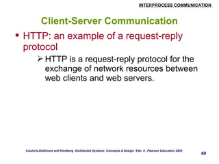 INTERPROCESS COMMUNICATION 
68 
Client-Server Communication 
 HTTP: an example of a request-reply 
protocol 
HTTP is a request-reply protocol for the 
exchange of network resources between 
web clients and web servers. 
Couloris,Dollimore and Kindberg Distributed Systems: Concepts & Design Edn. 4 , Pearson Education 2005 
 